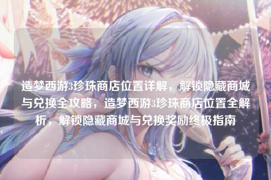 造梦西游3珍珠商店位置详解，解锁隐藏商城与兑换全攻略，造梦西游3珍珠商店位置全解析，解锁隐藏商城与兑换奖励终极指南