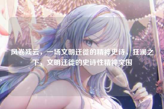 风卷残云,一场文明迁徙的精神史诗,狂澜之下,文明迁徙的史诗性精神突围
