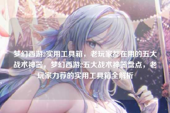 梦幻西游2实用工具箱,老玩家都在用的五大战术神器,梦幻西游2五大战术神器盘点,老玩家力荐的实用工具箱全解析