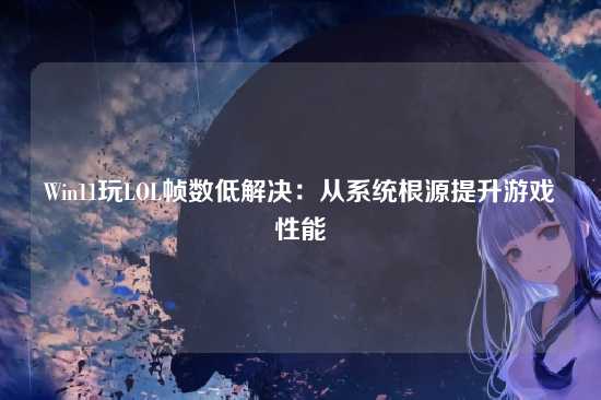 Win11玩LOL帧数低解决:从系统根源提升游戏性能
