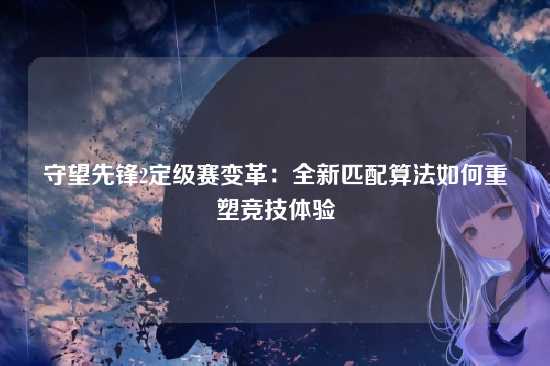 守望先锋2定级赛变革:全新匹配算法如何重塑竞技体验