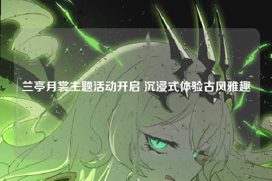 兰亭月裳主题活动开启 沉浸式体验古风雅趣