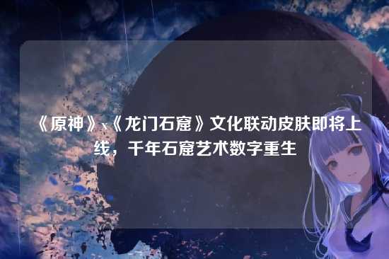 《原神》x《龙门石窟》文化联动皮肤即将上线，千年石窟艺术数字重生