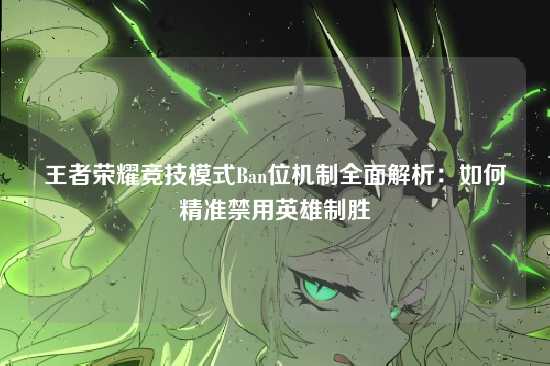 王者荣耀竞技模式Ban位机制全面解析:如何精准禁用英雄制胜