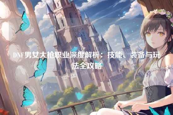DNF男女大枪职业深度解析：技能、装备与玩法全攻略