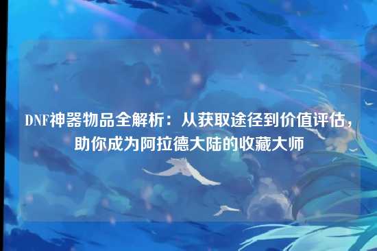 DNF神器物品全解析:从获取途径到价值评估,助你成为阿拉德大陆的收藏大师