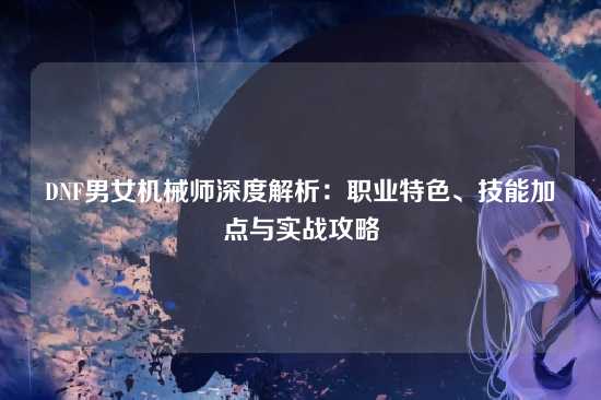 DNF男女机械师深度解析：职业特色、技能加点与实战攻略