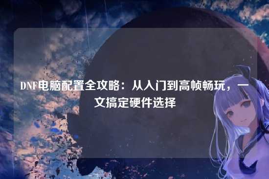 DNF电脑配置全攻略：从入门到高帧畅玩，一文搞定硬件选择