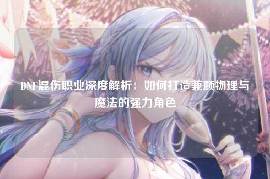 DNF混伤职业深度解析：如何打造兼顾物理与魔法的强力角色