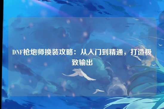 DNF枪炮师换装攻略：从入门到精通，打造极致输出