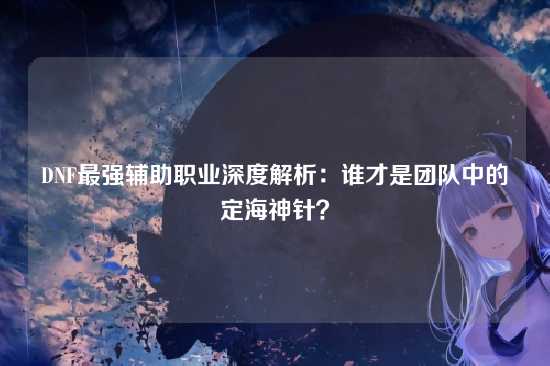 DNF最强辅助职业深度解析：谁才是团队中的定海神针？
