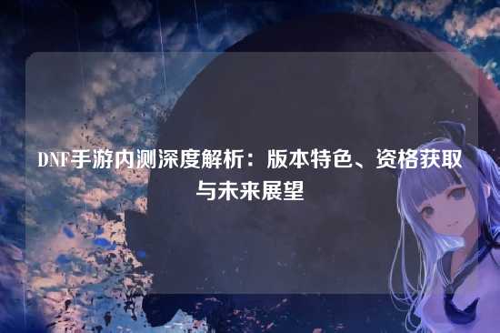 DNF手游内测深度解析：版本特色、资格获取与未来展望