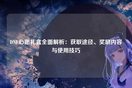 DNF心愿礼盒全面解析：获取途径、奖励内容与使用技巧