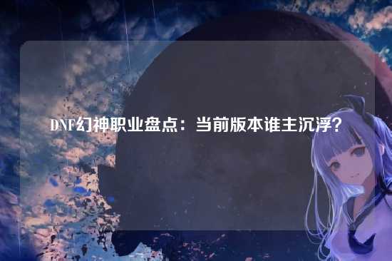 DNF幻神职业盘点:当前版本谁主沉浮?