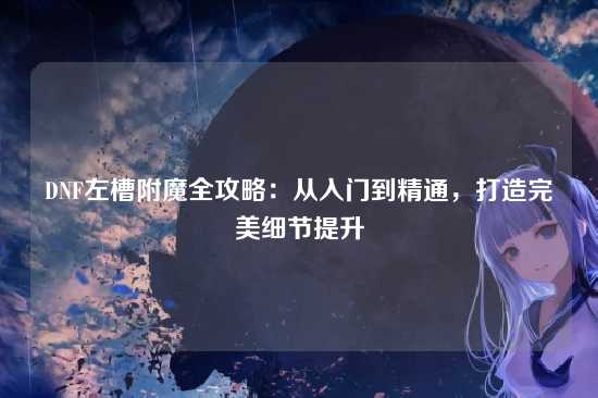 DNF左槽附魔全攻略:从入门到精通,打造完美细节提升