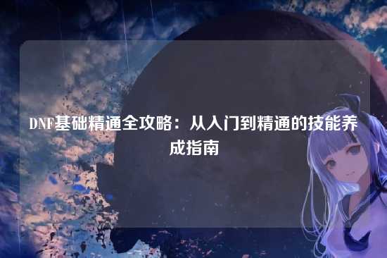 DNF基础精通全攻略:从入门到精通的技能养成指南