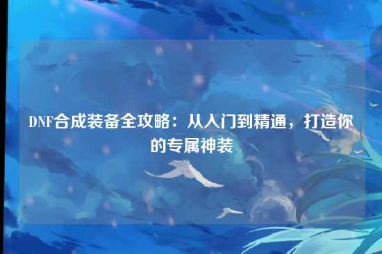 DNF合成装备全攻略:从入门到精通,打造你的专属神装