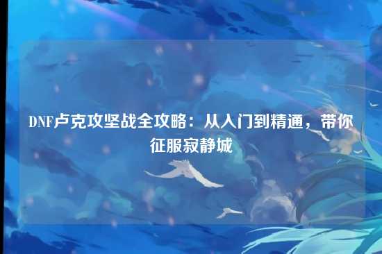 DNF卢克攻坚战全攻略:从入门到精通,带你征服寂静城
