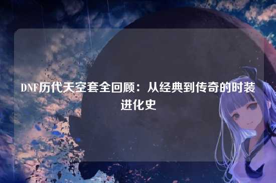 DNF历代天空套全回顾：从经典到传奇的时装进化史