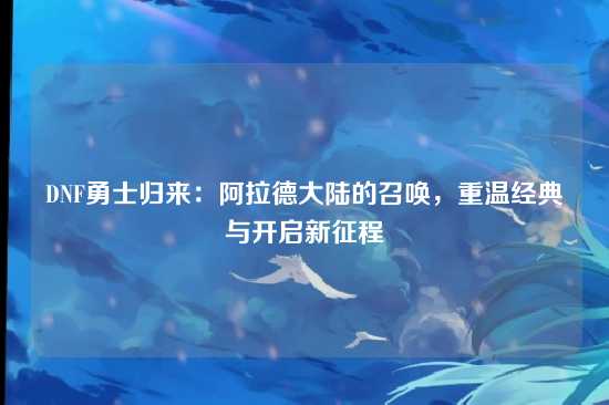 DNF勇士归来:阿拉德大陆的召唤,重温经典与开启新征程