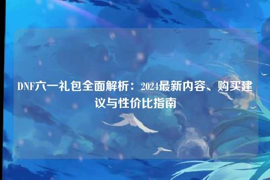 DNF六一礼包全面解析:2024最新内容、购买建议与性价比指南