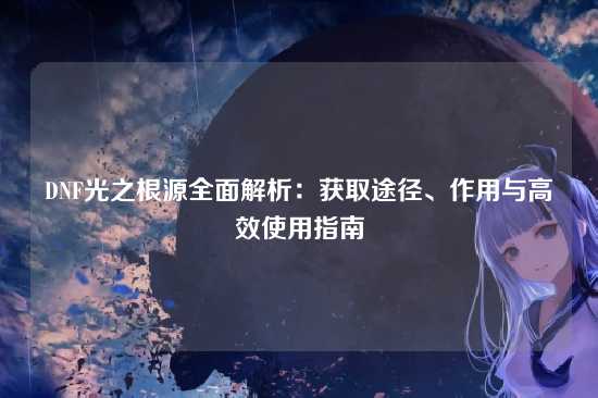 DNF光之根源全面解析：获取途径、作用与高效使用指南