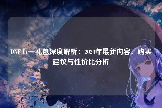 DNF五一礼包深度解析：2024年最新内容、购买建议与性价比分析