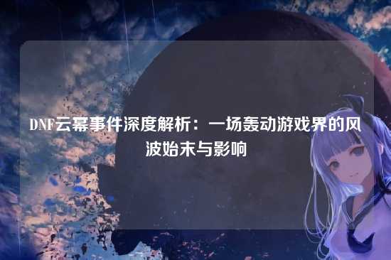 DNF云幂事件深度解析:一场轰动游戏界的风波始末与影响