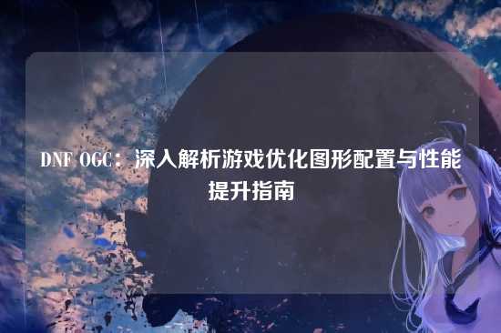 DNF OGC:深入解析游戏优化图形配置与性能提升指南