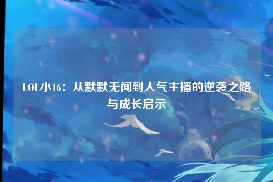 LOL小16：从默默无闻到人气主播的逆袭之路与成长启示