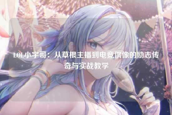 LOL小宇哥:从草根主播到电竞偶像的励志传奇与实战教学