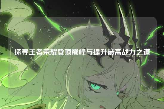 探寻王者荣耀登顶巅峰与提升最高战力之道