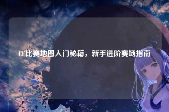 CF比赛地图入门秘籍,新手进阶赛场指南