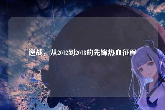 逆战,从2012到2018的先锋热血征程