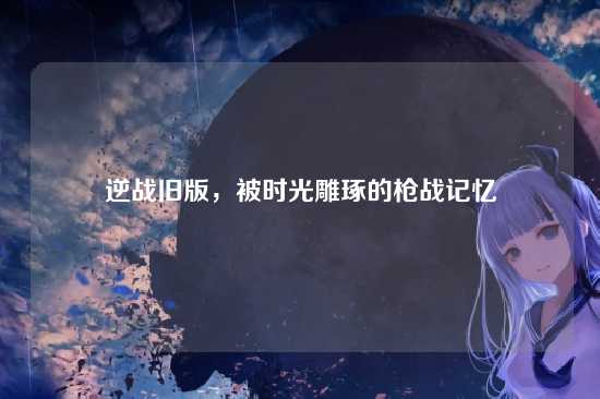 逆战旧版，被时光雕琢的枪战记忆