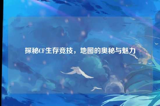 探秘CF生存竞技，地图的奥秘与魅力