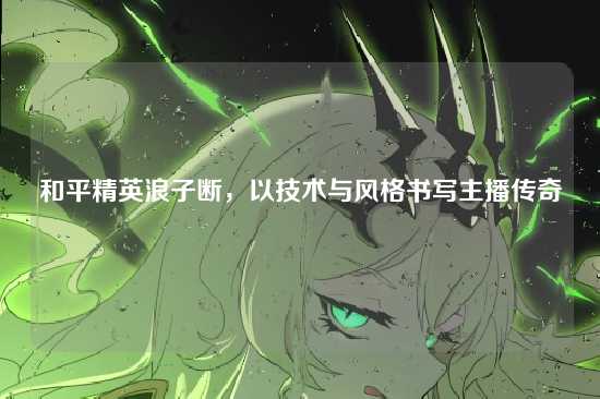 和平精英浪子断,以技术与风格书写主播传奇