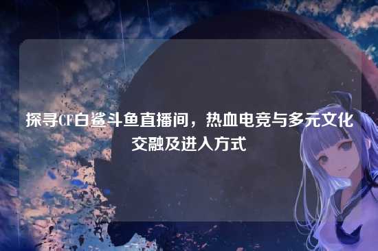 探寻CF白鲨斗鱼直播间，热血电竞与多元文化交融及进入方式
