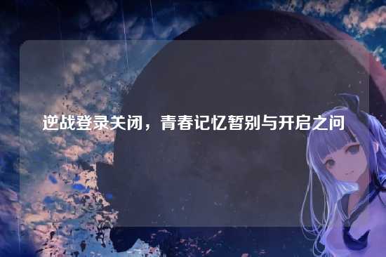 逆战登录关闭，青春记忆暂别与开启之问