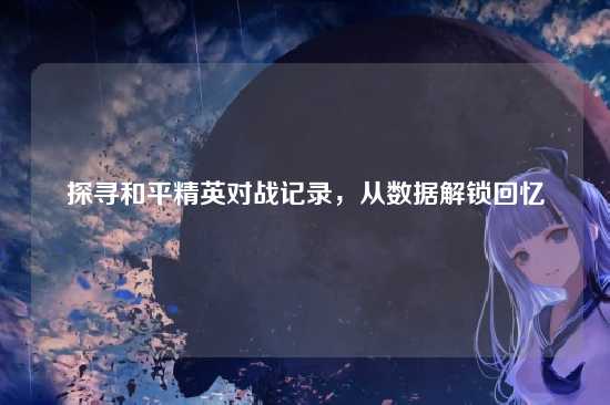 探寻和平精英对战记录,从数据解锁回忆