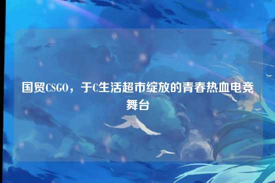 国贸CSGO,于C生活超市绽放的青春热血电竞舞台