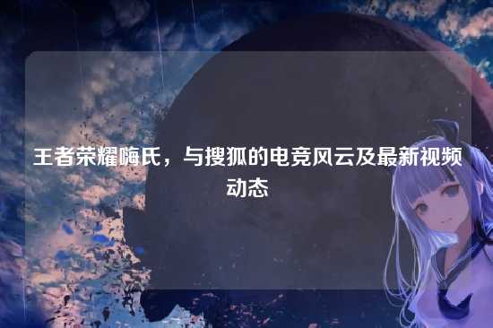 王者荣耀嗨氏,与搜狐的电竞风云及最新视频动态