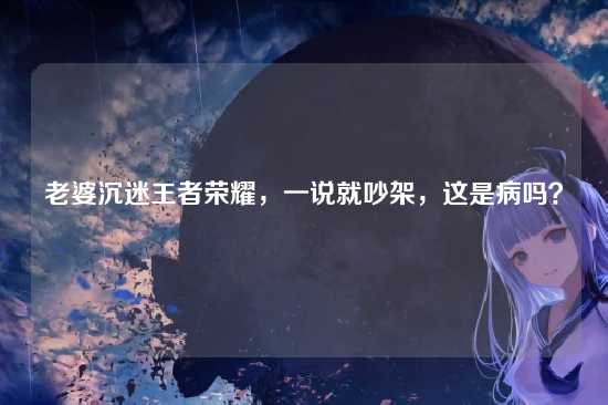 老婆沉迷王者荣耀，一说就吵架，这是病吗？