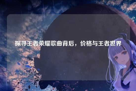 探寻王者荣耀歌曲背后,价格与王者世界