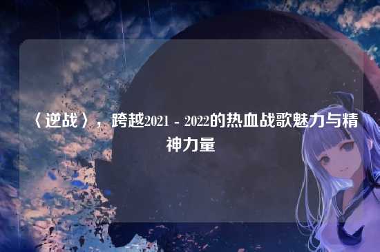 〈逆战〉，跨越2021 - 2022的热血战歌魅力与精神力量