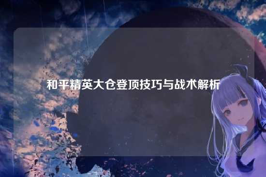 和平精英大仓登顶技巧与战术解析