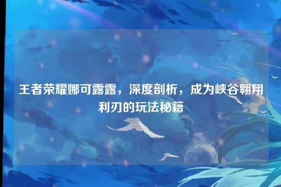王者荣耀娜可露露，深度剖析，成为峡谷翱翔利刃的玩法秘籍
