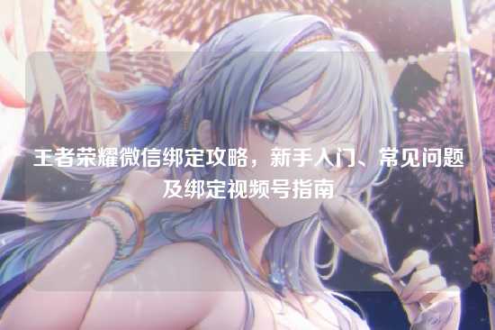 王者荣耀微信绑定攻略,新手入门、常见问题及绑定视频号指南