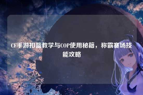 CF手游扣篮教学与COP使用秘籍，称霸赛场技能攻略