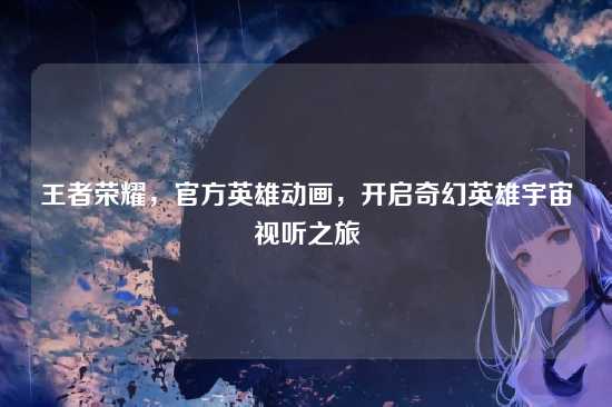 王者荣耀,官方英雄动画,开启奇幻英雄宇宙视听之旅
